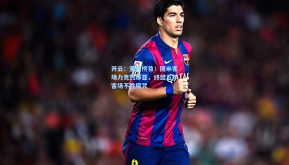 开云：重返榜首！国米客场力克热那亚，终结五年客场不胜魔咒