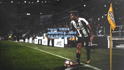 kaiyun：热那亚客场挑战亚特兰大，保级生死战上演终极攻防对决