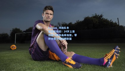 kaiyun_河南队冬窗首签敲定！24岁上港边路飞翼自由身加盟，零转会费引爆战略新篇